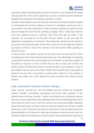 Standard
Chartered
“Customer Satisfaction Level At SCB; Narayangonj Branch”
20
the parties, original mandate given by them is revoked. In case all sign checks jointly
and any one dies or the check is signed by a person or persons and who had been
delegated the authority, the authority to operate is revoked.
A banker should obtain a clear and specific authority from the joint holders in regard
to overdrawing the account, taking an advance or charging a security by one or
more of them. It may be stated that a simple authority to operate on a joint account
does not imply that each has the authority to pledge others’ credit. Any advance
must have approval from all; otherwise, only those who sign are liable. It will,
therefore, be necessary for all the joint account holders to join and sign the
application requesting for an advance. They should also specify how the advance
account is to be operated upon and ho the securities are to be delivered, whether
by anyone of them or any of the survivors or the last survivor. While granting an
advance to two
or more persons, the banker must get all the documents executed by all of them
accepting joint and several demand promissory note. The advantages of obtaining
a document with joint and several liability are the banker can proceed against all
the parties or any one or more of them and can file as many suits as there are
parties entirely at his discretion until he recovers his dues in full; whereas, in case of
joint liability, only one suit can be filed in which all the parties have to be joined as
parties to the suit and, if any party or parties is/are omitted it is not possible to
institute any further suit or suits against the party or parties that has/have been
omitted.
Club, Association, Societies, School, Colleges
Clubs, schools, societies etc. are non-trading concerns formed for charitable,
cultural, scientific, recreational, educational and similar other purposes, in the
advancement of literary, scientific, cultural, educational and recreational pursuits.
They do not have legal entity unless registered under the Societies Registration Act or
some other Act and as such, cannot be sued for any contractual liability. Ordinarily,
these instructions have no inherent powers to borrow. Bankers do not favor making
advances to such instructions, because the operators of such accounts will not be
personally liable for the advance made by the bankers to their accounts since the
members would have entered into contracts only in their representative capacity. If
 