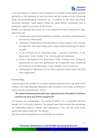 Standard
Chartered
“Customer Satisfaction Level At SCB; Narayangonj Branch”
21
at all any advance is made to such instructions, the banker should obtain personal
guarantee of the operators of such accounts and the members of the Governing
Body, Executive/Managing Committee etc., in addition to the usual documents
necessary therefore. Legal advice should be taken before considering such a
proposal in regard to execution of documents.
Besides, the following documents are to be obtained in case of advance to club,
association etc.
a. Certified true copy of the Constitution / By-laws / Trust Deed / Memorandum
and Articles of Association.
b. Certificate of Registration of the Association / Club / Charity / Trust / Society
for inspection and return (along with a duly certified photocopy for Bank’s
records).
c. List of members of the Governing Body / Executive Committee of the
Association / Club / Charity / Trust / Society with their addresses.
d. Extract of Resolution of the Association / Club / Charity/ Trust / Society for
opening the account and authorization for its operation duly certified by
the Chairman of the Association / Club / Charity / Trust / Society etc.
e. Photographs of Signatories. (It is to attach signature cards if there are more
than 4 signatories)
Partnership:
A partnership is the creation of a contact between persons and it is by virtue of this
contract that they associate themselves with a business. Partnership as defined in
section 4 of the Partnership Act. 1932 is
“The relation between persons who have agreed to share the profits of a business
carried on by all or any of them acting for all”
The essence of a partnership is the sharing of profit; it is a compulsory element
though not a conclusive evidence. The persons who have entered into partnership
are individually called as ‘Partner’ and collectively a ‘Firm’ and the name under
which they trade is called the ‘Firm Name’.
The three essential ingredients of a partnership are as follows:
 