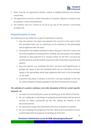 Standard
Chartered
“Customer Satisfaction Level At SCB; Narayangonj Branch”
22
1. There must be an agreement (written, verbal, or implied) between the persons
concerned.
2. The agreement must be to share the profit of a business. (Business includes every
occupation, trade and profession)
3. The business must be carried on by all or by any of the person’s concerned
acting for all.
Important points to note
The following acts are within the scope of authority of a partner.
1. Any one partner can open and operate the account in the name of the
firm provided there are no restrictions on his authority in the partnership
deed registered with the bank.
2. One partner has implied authority to draw cheques in the firm’s name and
the bank is justified in honoring them. Similarly, any one partner has implied
authority to stop payment of a cheque drawn on the firm’s account by
another partner and the banker is bound to take instructions issued by that
partner.
3. Any one partner can overdraw the firm’s account and hypothecate or
pledge the assets of the firm provided there are no restrictions on his so
doing in the partnership deed duly registered with and in the knowledge
of, the bank.
4. A partner may draw a cheque on the firm’s account payable to him but
he cannot deposit cheques payable to the firm in his personal account.
The authority of a partner continues even after dissolution of firm for certain specific
purposes, viz.
1. For debts incurred during the course of winding up of the affairs of the firm.
2. He can validly give a discharge on property of partnership held by way of
security for debts contracted by the firm during the lifetime of the
deceased partner.
3. For transaction begun but unfinished at the time of death of a partner.
4. He can mortgage the property of the firm either real or personal to secure
a partnership debt for purposes of winding up of the firm.
 