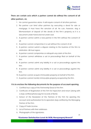 Standard
Chartered
“Customer Satisfaction Level At SCB; Narayangonj Branch”
23
There are certain acts which a partner cannot do without the consent of all
other partners, viz.
1. He cannot guarantee alone. It will require consent of all other partners.
2. No partner can bind other partners by executing a deed for sale or
mortgage. It must have the sanction of all. He can, however, sing a
Memorandum of deposit of title deeds of the firm’s property as it is a
document under hand and not under seal.
3. A partner cannot admit a new partner in the firm without the consent of
all.
4. A partner cannot compromise in a suit without the consent of all.
5. A partner cannot submit a dispute relating to the business of the firm to
arbitration. All must agree.
6. A partner cannot compromise or relinquish any claim of the firm.
7. A partner cannot withdraw a suit or proceedings filed on behalf of the
firm.
8. A partner cannot admit any liability in a suit or proceedings against the
firm.
9. A partner cannot admit any liability in a suit or proceedings against the
firm.
10. A partner cannot acquire immovable property on behalf of the firm.
11. A partner cannot transfer immovable property acquired by the firm.
It is to enclose the following documents for the purpose of account opening.
1. Certified true copy of the Partnership Deed of the firm.
2. Certificate of Registration of the Firm for inspection and return (along with
a duly certified photocopy for records of Bank).
3. Extract of the Resolution of the Partners of the Firm for opening the
account and authorization for its operation duly certified by the Managing
Partner of the Firm.
4. Copy of Trade License.
5. List of Partners with their addresses.
6. Photographs of the signatories.
 