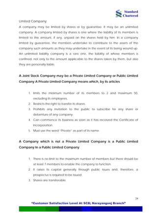 Standard
Chartered
“Customer Satisfaction Level At SCB; Narayangonj Branch”
24
Limited Company:
A company may be limited by shares or by guarantee. It may be an unlimited
company. A company limited by shares is one where the liability of its members is
limited to the amount, if any, unpaid on the shares held by him. In a company
limited by guarantee, the members undertake to contribute to the assets of the
company such amounts as they may undertake in the event of its being wound up.
An unlimited liability company is a rare one, the liability of whose members is
confined, not only to the amount applicable to the shares taken by them, but also
they are personally liable.
A Joint Stock Company may be a Private Limited Company or Public Limited
Company A Private Limited Company means which, by its articles
1. limits the minimum number of its members to 2 and maximum 50,
excluding its employees,
2. Restricts the right to transfer its shares.
3. Prohibits any invitation to the public to subscribe for any share or
debenture of any company.
4. Can commence its business as soon as it has received the Certificate of
Incorporation.
5. Must use the word “Private” as part of its name.
A Company which is not a Private Limited Company is a Public Limited
Company In a Public Limited Company
1. There is no limit to the maximum number of members but there should be
at least 7 members to enable the company to function.
2. It raises its capital generally through public issues and, therefore, a
prospectus is required to be issued.
3. Shares are transferable.
 