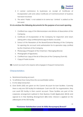 Standard
Chartered
“Customer Satisfaction Level At SCB; Narayangonj Branch”
25
4. It cannot commence its businesses on receipt of Certificate of
Incorporation until and unless Certificate of Commencement of business
has been received.
5. The word “Public” is not added in its name but “Limited” is added as the
last word.
It is to enclose the following documents for the purpose of account opening.
1. Certified true copy of the Memorandum and Articles of Association of the
Company.
2. Certificate of Incorporation of the Company for inspection and return
(along with a duly certified photocopy for Bank’s records)
3. Extract of the Resolution of the Board/General Meeting of the Company
for opening the account and authorization for its operation duly certified
by the Chairman of the Company.
4. Photocopy of Passport of the Chairman / Managing Director.
5. Photographs of Signatories.
6. Certified true copy of the list of Directors of the Company (Form IX).
7. Copy of Trade License.
NB: Current account is for anyone who engages in frequent transactions.
Characteristics:
a. Noninterest bearing account.
b. To withdraw how many times the accountholder wishes.
c. It is for daily transaction.
d. Over Drafts (OD) are given on the Current Account for loan facilities. Currently
there is only one OD facility for individuals: Cash Line OD. For organizations, they
can avail OD facility in their current account. These facilities are part of the
corporate arrangement outlined in their Business Credit Application (BCA) and
agreed to in their Banking Arrangement (BA) letter. Interest is applied on the
utilized part of the OD facility.
 