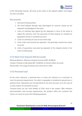 Standard
Chartered
“Customer Satisfaction Level At SCB; Narayangonj Branch”
28
of the discharge thereon. All notes of lien taken in the deposit register and ledger
are also cancelled.
Documents:
1. Demand Promissory Note.
2. The Fixed Deposit Receipt duly discharged on revenue stamp by the
depositor and pledged to the bank.
3. Letter of authority duly signed by the depositor in favor of the bank to
adjust the advance from the proceeds of fixed deposit on maturity for
liquidation of loan or overdraft account.
4. Letter of continuity (in case of over draft only).
5. Letter of lien executed by the depositor. This generally contains the clause
of set-off.
6. Letter of guarantee executed by depositor (if the deposit stands in the
name of third party).
2.9.5 Short Term Deposit (STD Account)
Minimum Balance: Minimum required amount is BDT. 50,000.00.
Caution: If balance falls below BDT. 50,000.00, no interest will be accrued.
Interest Rate: The range of interest rate is from 2% to 3.00%.
2.9.6 Personal Loan
As the name indicates, a personal loan is a lump sum advance to a borrower to
meet his personal requirements. The debt is repayable in installments spread over a
period of time. Operations are not permitted on the loan account, as in the case of
a cash credit or an overdraft account.
Personal loans are the most flexible of SCB’s kind in the market. With minimum
documentation and security requirements, the product offers the customer the
choice of a loan for any of the following purposes.
 