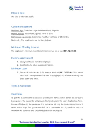 Standard
Chartered
“Customer Satisfaction Level At SCB; Narayangonj Branch”
30
Interest Rate
The rate of interest is 20.5%.
Customer Segment
Minimum Age: Customer’s age must be at least 23 years.
Maximum Age: Retirement Age less tenor of loan.
Professional Experience: Experience must have at least of 24 months.
Nationality: The applicant must be Bangladeshi.
Minimum Monthly Income
The applicant’s minimum monthly net income must be at least BDT. 12,000.00.
Income Assessment
1. Salary Certificate from the employer.
2. Certificates for other sources of income.
Minimum Loan
1. The applicant can apply for loan at least for BDT. 75,000.00. If the salary
executive’s salary comes in SCB he may apply for 10 times of his salary & in
other bank for 8 times.
Terms & Condition
Guarantor
To get the loan Personal Guarantee (Third Party) from another person as per SCB’s
bank policy. The guarantor will provide his/her details in the Loan Application Form.
In case of failure by the applicant, the guarantor will pay the total claimed amount
within seven days. The guarantee shall be a continuous security until the amount
due from the borrower and under this guarantee is fully paid.
 