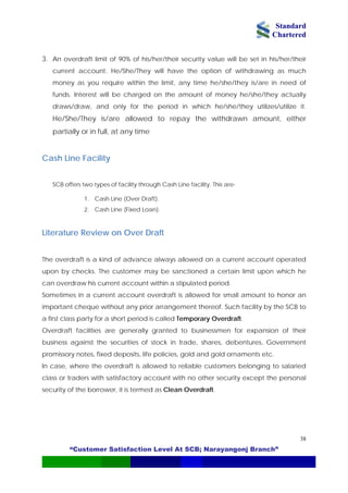 Standard
Chartered
“Customer Satisfaction Level At SCB; Narayangonj Branch”
38
3. An overdraft limit of 90% of his/her/their security value will be set in his/her/their
current account. He/She/They will have the option of withdrawing as much
money as you require within the limit, any time he/she/they is/are in need of
funds. Interest will be charged on the amount of money he/she/they actually
draws/draw, and only for the period in which he/she/they utilizes/utilize it.
He/She/They is/are allowed to repay the withdrawn amount, either
partially or in full, at any time
Cash Line Facility
SCB offers two types of facility through Cash Line facility. This are-
1. Cash Line (Over Draft).
2. Cash Line (Fixed Loan).
Literature Review on Over Draft
The overdraft is a kind of advance always allowed on a current account operated
upon by checks. The customer may be sanctioned a certain limit upon which he
can overdraw his current account within a stipulated period.
Sometimes in a current account overdraft is allowed for small amount to honor an
important cheque without any prior arrangement thereof. Such facility by the SCB to
a first class party for a short period is called Temporary Overdraft.
Overdraft facilities are generally granted to businessmen for expansion of their
business against the securities of stock in trade, shares, debentures, Government
promissory notes, fixed deposits, life policies, gold and gold ornaments etc.
In case, where the overdraft is allowed to reliable customers belonging to salaried
class or traders with satisfactory account with no other security except the personal
security of the borrower, it is termed as Clean Overdraft.
 
