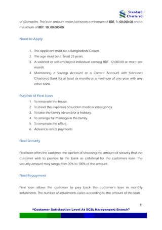 Standard
Chartered
“Customer Satisfaction Level At SCB; Narayangonj Branch”
41
of 60 months. The loan amount varies between a minimum of BDT. 1, 00,000.00 and a
maximum of BDT. 10, 00,000.00.
Need to Apply
1. The applicant must be a Bangladeshi Citizen.
2. The age must be at least 23 years.
3. A salaried or self-employed individual earning BDT. 12,000.00 or more per
month.
4. Maintaining a Savings Account or a Current Account with Standard
Chartered Bank for at least six months or a minimum of one year with any
other bank.
Purpose of Flexi Loan
1. To renovate the house.
2. To meet the expenses of sudden medical emergency.
3. To take the family abroad for a holiday.
4. To arrange for marriage in the family.
5. To renovate the office.
6. Advance rental payments
Flexi Security
Flexi loan offers the customer the opinion of choosing the amount of security that the
customer wish to provide to the bank as collateral for the customers loan. The
security amount may range from 30% to 100% of the amount.
Flexi Repayment
Flexi loan allows the customer to pay back the customer’s loan in monthly
installments. The number of installments varies according to the amount of the loan.
 