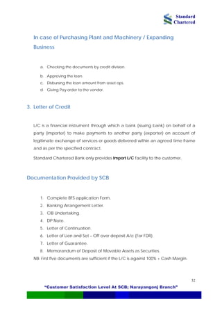 Standard
Chartered
“Customer Satisfaction Level At SCB; Narayangonj Branch”
52
In case of Purchasing Plant and Machinery / Expanding
Business
a. Checking the documents by credit division.
b. Approving the loan.
c. Disbursing the loan amount from asset ops.
d. Giving Pay order to the vendor.
3. Letter of Credit
L/C is a financial instrument through which a bank (issuing bank) on behalf of a
party (importer) to make payments to another party (exporter) on account of
legitimate exchange of services or goods delivered within an agreed time frame
and as per the specified contract.
Standard Chartered Bank only provides Import L/C facility to the customer.
Documentation Provided by SCB
1. Complete BFS application Form.
2. Banking Arrangement Letter.
3. CIB Undertaking.
4. DP Note.
5. Letter of Continuation.
6. Letter of Lien and Set – Off over deposit A/c (For FDR)
7. Letter of Guarantee.
8. Memorandum of Deposit of Movable Assets as Securities.
NB: First five documents are sufficient if the L/C is against 100% + Cash Margin.
 