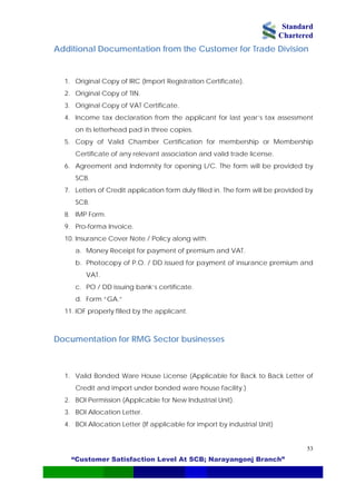 Standard
Chartered
“Customer Satisfaction Level At SCB; Narayangonj Branch”
53
Additional Documentation from the Customer for Trade Division
1. Original Copy of IRC (Import Registration Certificate).
2. Original Copy of TIN.
3. Original Copy of VAT Certificate.
4. Income tax declaration from the applicant for last year’s tax assessment
on its letterhead pad in three copies.
5. Copy of Valid Chamber Certification for membership or Membership
Certificate of any relevant association and valid trade license.
6. Agreement and Indemnity for opening L/C. The form will be provided by
SCB.
7. Letters of Credit application form duly filled in. The form will be provided by
SCB.
8. IMP Form.
9. Pro-forma Invoice.
10. Insurance Cover Note / Policy along with:
a. Money Receipt for payment of premium and VAT.
b. Photocopy of P.O. / DD issued for payment of insurance premium and
VAT.
c. PO / DD issuing bank’s certificate.
d. Form “GA.”
11. IOF properly filled by the applicant.
Documentation for RMG Sector businesses
1. Valid Bonded Ware House License (Applicable for Back to Back Letter of
Credit and import under bonded ware house facility.)
2. BOI Permission (Applicable for New Industrial Unit).
3. BOI Allocation Letter.
4. BOI Allocation Letter (If applicable for import by industrial Unit)
 