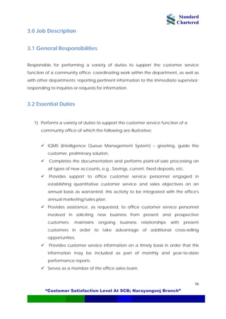 Standard
Chartered
“Customer Satisfaction Level At SCB; Narayangonj Branch”
56
3.0 Job Description
3.1 General Responsibilities
Responsible for performing a variety of duties to support the customer service
function of a community office; coordinating work within the department, as well as
with other departments; reporting pertinent information to the immediate supervisor;
responding to inquiries or requests for information.
3.2 Essential Duties
1) Performs a variety of duties to support the customer service function of a
community office of which the following are illustrative:
IQMS (Intelligence Queue Management System) – greeting, guide the
customer, preliminary solution,
Completes the documentation and performs point-of-sale processing on
all types of new accounts, e.g., Savings, current, fixed deposits, etc.
Provides support to office customer service personnel engaged in
establishing quantitative customer service and sales objectives on an
annual basis as warranted; this activity to be integrated with the office's
annual marketing/sales plan.
Provides assistance, as requested, to office customer service personnel
involved in soliciting new business from present and prospective
customers; maintains ongoing business relationships with present
customers in order to take advantage of additional cross-selling
opportunities.
Provides customer service information on a timely basis in order that this
information may be included as part of monthly and year-to-date
performance reports.
Serves as a member of the office sales team.
 