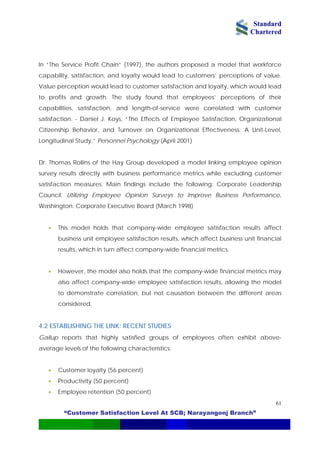 Standard
Chartered
“Customer Satisfaction Level At SCB; Narayangonj Branch”
61
In “The Service Profit Chain” (1997), the authors proposed a model that workforce
capability, satisfaction, and loyalty would lead to customers’ perceptions of value.
Value perception would lead to customer satisfaction and loyalty, which would lead
to profits and growth. The study found that employees’ perceptions of their
capabilities, satisfaction, and length-of-service were correlated with customer
satisfaction. - Daniel J. Koys, “The Effects of Employee Satisfaction, Organizational
Citizenship Behavior, and Turnover on Organizational Effectiveness: A Unit-Level,
Longitudinal Study,” Personnel Psychology (April 2001)
Dr. Thomas Rollins of the Hay Group developed a model linking employee opinion
survey results directly with business performance metrics while excluding customer
satisfaction measures. Main findings include the following: Corporate Leadership
Council, Utilizing Employee Opinion Surveys to Improve Business Performance,
Washington: Corporate Executive Board (March 1998)
• This model holds that company-wide employee satisfaction results affect
business unit employee satisfaction results, which affect business unit financial
results, which in turn affect company-wide financial metrics.
• However, the model also holds that the company-wide financial metrics may
also affect company-wide employee satisfaction results, allowing the model
to demonstrate correlation, but not causation between the different areas
considered.
4.2 ESTABLISHING THE LINK: RECENT STUDIES
Gallup reports that highly satisfied groups of employees often exhibit above-
average levels of the following characteristics:
• Customer loyalty (56 percent)
• Productivity (50 percent)
• Employee retention (50 percent)
 