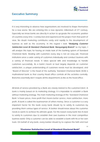 Standard
Chartered
“Customer Satisfaction Level of Standard Chartered Bank”
vi
Executive Summary
________________________________________________________________
It is very interesting to observe how organizations are involved to shape themselves
for a new arena. We are entering into a new dynamic millennium of 21st century.
Especially we know banks are directly in action to up-grade the economic position
of countries every time. I conducted and experienced the project from that point of
view. No doubt marketing contributes vastly and rapidly to the development of
business as well as the economy. In this regard I took “Analyzing Customer
Satisfaction Level At Standard Chartered Bank; Narayangonj Branch” as my topic, I
will analyze this topic for having an inside look of the banking system of Standard
Chartered Bank. Dealing with customers every day is not an easy job. Financial
institutions serve a wide variety of customers individually and conduct business with
a variety of financial needs. It takes special skills and knowledge to handle
customers successfully. As a bank’s boom or bust largely depends on customer
satisfaction, a unique understanding of customers needs must be developed, and
“Board of Director” is the head of the authority. Standard Chartered Bank (SCB) is
multinational bank so that country Head office controls all the activities centrally.
Branches essentially don’t require all the departments as like as the head office.
All kinds of service provided by a Bank are closely related to the customer/client. A
bank is mainly based on its marketing strategy. It is impossible to establish a Bank
without marketing strategy. The main marketing strategy of the ‘Standard Chartered
Bank’ is fewer prices, more profit that means better service, more satisfaction, more
profit. A bank is called the businessman of others money. Since a customer is a very
important factor for the bank every bank should try to satisfy its customers by
providing them various types of service. A banker should know about the customer
needs & wants to achieve his ultimate goals. For this reason every bank tries its best
to satisfy its customers due to establish their own business in the most competitive
business world. Only a customer can be able to establish a bank with his or her own
trusts. On behalf of any bank, every banker should try to capture the faith and trust
 
