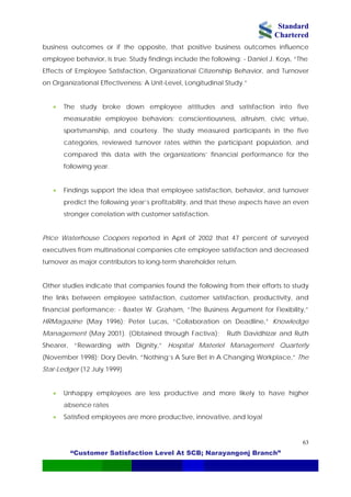 Standard
Chartered
“Customer Satisfaction Level At SCB; Narayangonj Branch”
63
business outcomes or if the opposite, that positive business outcomes influence
employee behavior, is true. Study findings include the following: - Daniel J. Koys, “The
Effects of Employee Satisfaction, Organizational Citizenship Behavior, and Turnover
on Organizational Effectiveness: A Unit-Level, Longitudinal Study.”
• The study broke down employee attitudes and satisfaction into five
measurable employee behaviors: conscientiousness, altruism, civic virtue,
sportsmanship, and courtesy. The study measured participants in the five
categories, reviewed turnover rates within the participant population, and
compared this data with the organizations’ financial performance for the
following year.
• Findings support the idea that employee satisfaction, behavior, and turnover
predict the following year’s profitability, and that these aspects have an even
stronger correlation with customer satisfaction.
Price Waterhouse Coopers reported in April of 2002 that 47 percent of surveyed
executives from multinational companies cite employee satisfaction and decreased
turnover as major contributors to long-term shareholder return.
Other studies indicate that companies found the following from their efforts to study
the links between employee satisfaction, customer satisfaction, productivity, and
financial performance: - Baxter W. Graham, “The Business Argument for Flexibility,”
HRMagazine (May 1996); Peter Lucas, “Collaboration on Deadline,” Knowledge
Management (May 2001). (Obtained through Factiva); Ruth Davidhizar and Ruth
Shearer, “Rewarding with Dignity,” Hospital Materiel Management Quarterly
(November 1998); Dory Devlin, “Nothing’s A Sure Bet in A Changing Workplace,” The
Star-Ledger (12 July 1999)
• Unhappy employees are less productive and more likely to have higher
absence rates
• Satisfied employees are more productive, innovative, and loyal
 