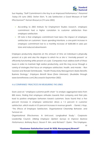 Standard
Chartered
“Customer Satisfaction Level At SCB; Narayangonj Branch”
65
Sue Hayday, "Staff Commitment is the Key to an Improved Performance," Personnel
Today (10 June 2003); Stefan Stern, "Is Job Satisfaction a Good Measure of Staff
Effectiveness?" Human Resources (19 June 2003)
• According to 2003 Institute for Employment Studies research, employee
commitment had a higher correlation to customer satisfaction than
employee satisfaction.
• Of note is that employee commitment had twice the impact of employee
satisfaction on customers’ future spending intentions: a one-point increase in
employee commitment led to a monthly increase of $200,000 in sales per
store and reduced absenteeism.
Employee productivity depends on the amount of time an individual is physically
present at a job and also the degree to which he or she is “mentally present” or
efficiently functioning while present at a job. Companies must address both of these
issues in order to maintain high worker productivity, and this may occur through a
variety of strategies that focus on employee satisfaction, health, and morale. - Ron
Goetzel and Ronald Ozminkowski, “Health Productivity Management Assists Benefits
Business Strategy,” Employee Benefit News (Date Unknown). (Available through
www.benefitsnews.com) [Accessed 6 September 2002]
4.6 COMPANIES’ PRACTICES IN MEASURING THE LINKS
Sears used an “employee-customer-profit chain” to analyze aggregated data from
800 stores, finding that employee attitudes towards their company and their jobs
lead to positive employee behaviors toward customers. Sears found that a five
percent increase in employee satisfaction drives a 1.3 percent in customer
satisfaction, which results in 0.5 percent increase in revenue growth. - Daniel J. Koys,
“The Effects of Employee Satisfaction, Organizational Citizenship Behavior, and
Turnover on
Organizational Effectiveness: A Unit-Level, Longitudinal Study.”; Corporate
Leadership Council, Utilizing Employee Opinion Surveys to Improve Business
Performance; Anthony Rucci, Steven P. Kirn, and Richard T. Quinn, “The Employee-
 