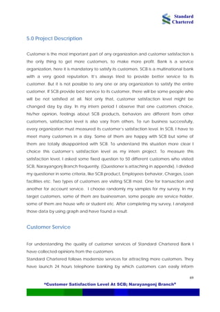 Standard
Chartered
“Customer Satisfaction Level At SCB; Narayangonj Branch”
69
5.0 Project Description
Customer is the most important part of any organization and customer satisfaction is
the only thing to get more customers, to make more profit. Bank is a service
organization, here it is mandatory to satisfy its customers. SCB is a multinational bank
with a very good reputation. It’s always tried to provide better service to its
customer. But it is not possible to any one or any organization to satisfy the entire
customer. If SCB provide best service to its customer, there will be some people who
will be not satisfied at all. Not only that, customer satisfaction level might be
changed day by day. In my intern period I observe that one customers choice,
his/her opinion, feelings about SCB products, behaviors are different from other
customers, satisfaction level is also vary from others. To run business successfully,
every organization must measured its customer’s satisfaction level. In SCB, I have to
meet many customers in a day. Some of them are happy with SCB but some of
them are totally disappointed with SCB. To understand this situation more clear I
choice this customer’s satisfaction level as my intern project. To measure this
satisfaction level, I asked some fixed question to 50 different customers who visited
SCB, Narayangonj Branch frequently. (Questioner is attaching in appendix). I divided
my questioner in some criteria, like SCB product, Employees behavior, Charges, Loan
facilities etc. Two types of customers are visiting SCB most. One for transaction and
another for account service. I choose randomly my samples for my survey. In my
target customers, some of them are businessman, some people are service holder,
some of them are house wife or student etc. After completing my survey, I analyzed
those data by using graph and have found a result.
Customer Service
For understanding the quality of customer services of Standard Chartered Bank I
have collected opinions from the customers.
Standard Chartered follows modernize services for attracting more customers. They
have launch 24 hours telephone banking by which customers can easily inform
 