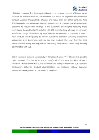 Standard
Chartered
“Customer Satisfaction Level of Standard Chartered Bank”
vii
of his/her customer. The first thing that I noticed in my intern period, SCB is not for all.
To open an account in SCB it cost minimum BDT 20,000.00, anyone cannot bear this
amount. Another thing is SCB’s charges are higher than any other bank. But here
SCB followed some techniques to satisfy its customers. It provides many facilities to its
customer to reduce their change. If the customers are straightly following those
techniques, they will be highly satisfied with SCB and also they will have no complain
with SCB’s charge. SCB always try to provide better service to its customer, it launch
new product very frequently to fulfill its customers demand. Defiantly, Customer’s
satisfaction level becoming high by this new product, they can feel that their
account maintaining, lending process becoming very easy to them. They are very
comfortable with SCB.
SCB is running it business successfully in Bangladesh since 1947 till now. It is possible
only because of its better service to satisfy all of its customers. After doing a
research, I have found that SCB’s customers are really satisfied with SCB’s service,
employee’s behavior, product diversifications etc, because without customer
satisfaction no organization can run for a long time.
 
