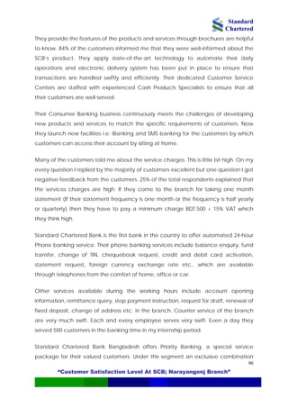 Standard
Chartered
“Customer Satisfaction Level At SCB; Narayangonj Branch”
90
They provide the features of the products and services through brochures are helpful
to know. 84% of the customers informed me that they were well-informed about the
SCB’s product. They apply state-of-the-art technology to automate their daily
operations and electronic delivery system has been put in place to ensure that
transactions are handled swiftly and efficiently. Their dedicated Customer Service
Centers are staffed with experienced Cash Products Specialists to ensure that all
their customers are well served.
Their Consumer Banking business continuously meets the challenges of developing
new products and services to match the specific requirements of customers. Now
they launch new facilities i.e. iBanking and SMS banking for the customers by which
customers can access their account by sitting at home.
Many of the customers told me about the service charges. This is little bit high. On my
every question I replied by the majority of customers excellent but one question I got
negative feedback from the customers. 25% of the total respondents explained that
the services charges are high. If they come to the branch for taking one month
statement (If their statement frequency is one month or the frequency is half yearly
or quarterly) then they have to pay a minimum charge BDT.500 + 15% VAT which
they think high.
Standard Chartered Bank is the first bank in the country to offer automated 24-hour
Phone banking service. Their phone banking services include balance enquiry, fund
transfer, change of TIN, chequebook request, credit and debit card activation,
statement request, foreign currency exchange rate etc., which are available
through telephones from the comfort of home, office or car.
Other services available during the working hours include account opening
information, remittance query, stop payment instruction, request for draft, renewal of
fixed deposit, change of address etc. in the branch. Counter service of the branch
are very much swift. Each and every employee serves very swift. Even a day they
served 500 customers in the banking time in my internship period.
Standard Chartered Bank Bangladesh offers Priority Banking, a special service
package for their valued customers. Under this segment an exclusive combination
 