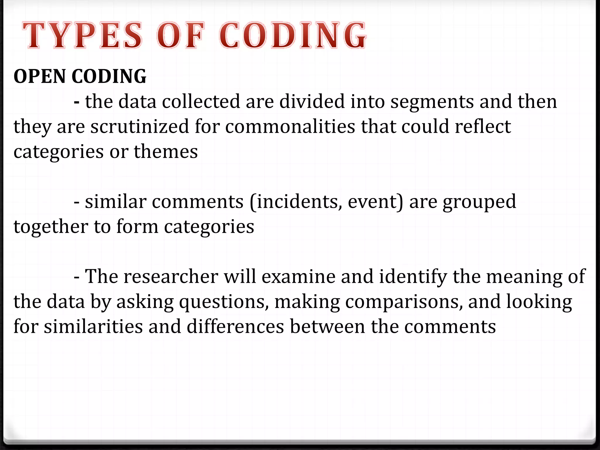 OPEN CODING
- the data collected are divided into segments and then
they are scrutinized for commonalities that could reflect
categories or themes
- similar comments (incidents, event) are grouped
together to form categories
- The researcher will examine and identify the meaning of
the data by asking questions, making comparisons, and looking
for similarities and differences between the comments
 