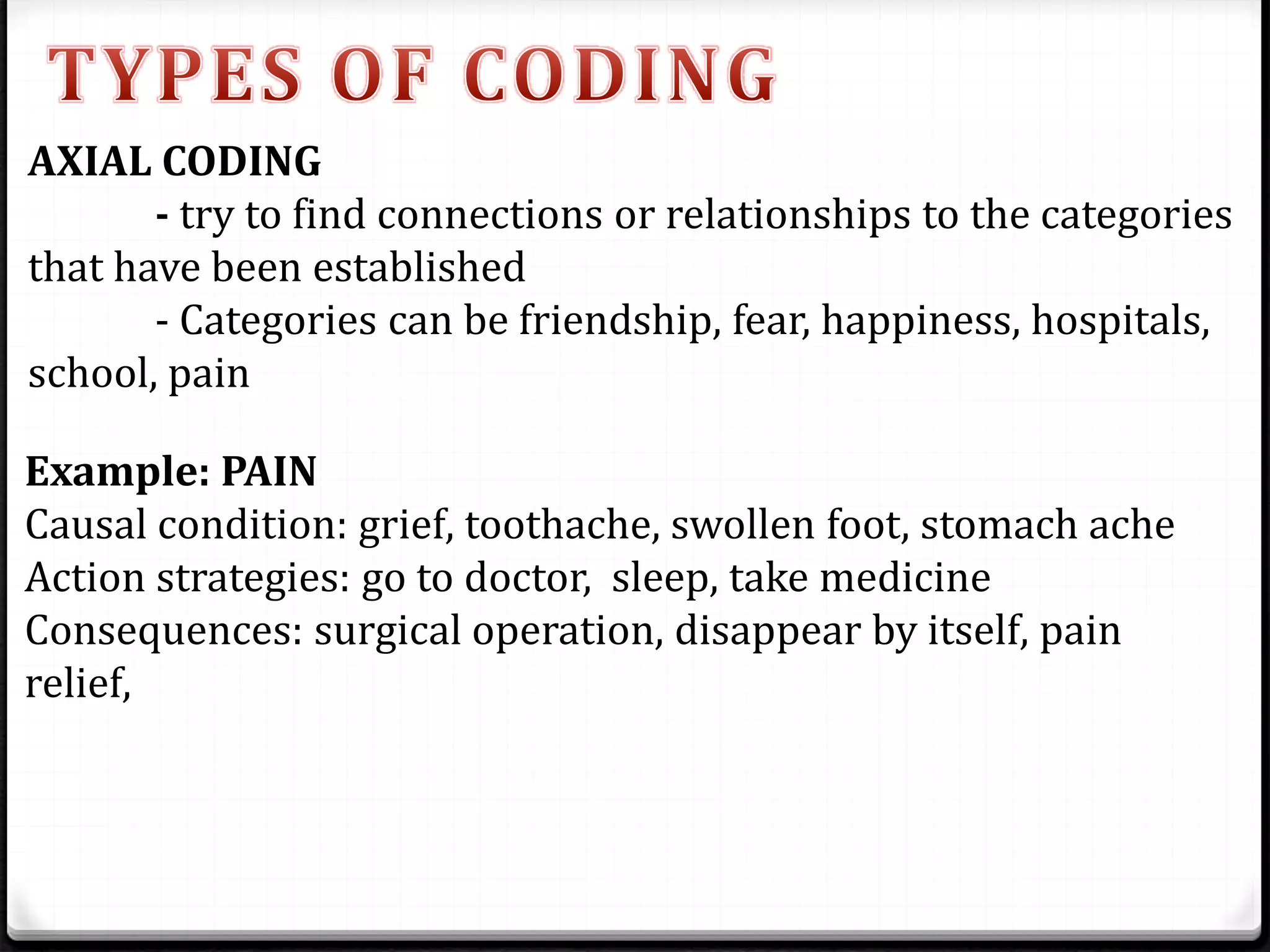 AXIAL CODING
- try to find connections or relationships to the categories
that have been established
- Categories can be friendship, fear, happiness, hospitals,
school, pain
Example: PAIN
Causal condition: grief, toothache, swollen foot, stomach ache
Action strategies: go to doctor, sleep, take medicine
Consequences: surgical operation, disappear by itself, pain
relief,
 