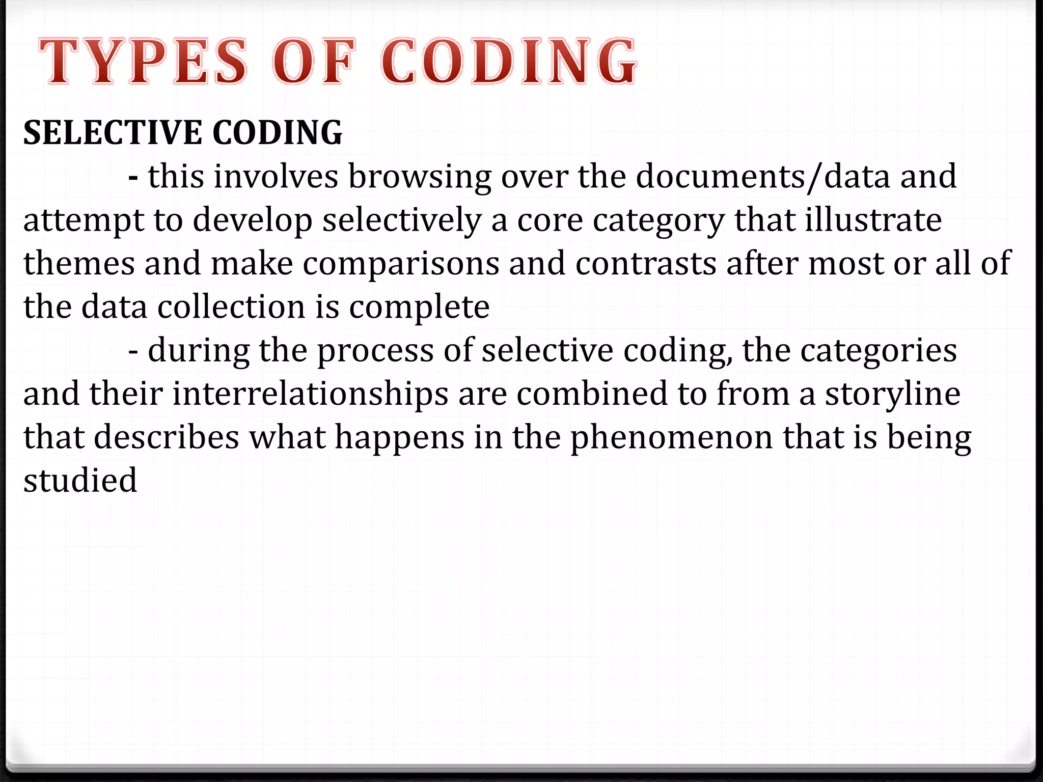 SELECTIVE CODING
- this involves browsing over the documents/data and
attempt to develop selectively a core category that illustrate
themes and make comparisons and contrasts after most or all of
the data collection is complete
- during the process of selective coding, the categories
and their interrelationships are combined to from a storyline
that describes what happens in the phenomenon that is being
studied
 