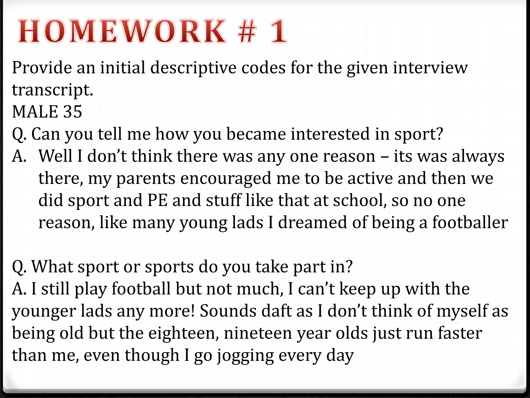 Provide an initial descriptive codes for the given interview
transcript.
MALE 35
Q. Can you tell me how you became interested in sport?
A. Well I don’t think there was any one reason – its was always
there, my parents encouraged me to be active and then we
did sport and PE and stuff like that at school, so no one
reason, like many young lads I dreamed of being a footballer
Q. What sport or sports do you take part in?
A. I still play football but not much, I can’t keep up with the
younger lads any more! Sounds daft as I don’t think of myself as
being old but the eighteen, nineteen year olds just run faster
than me, even though I go jogging every day
 