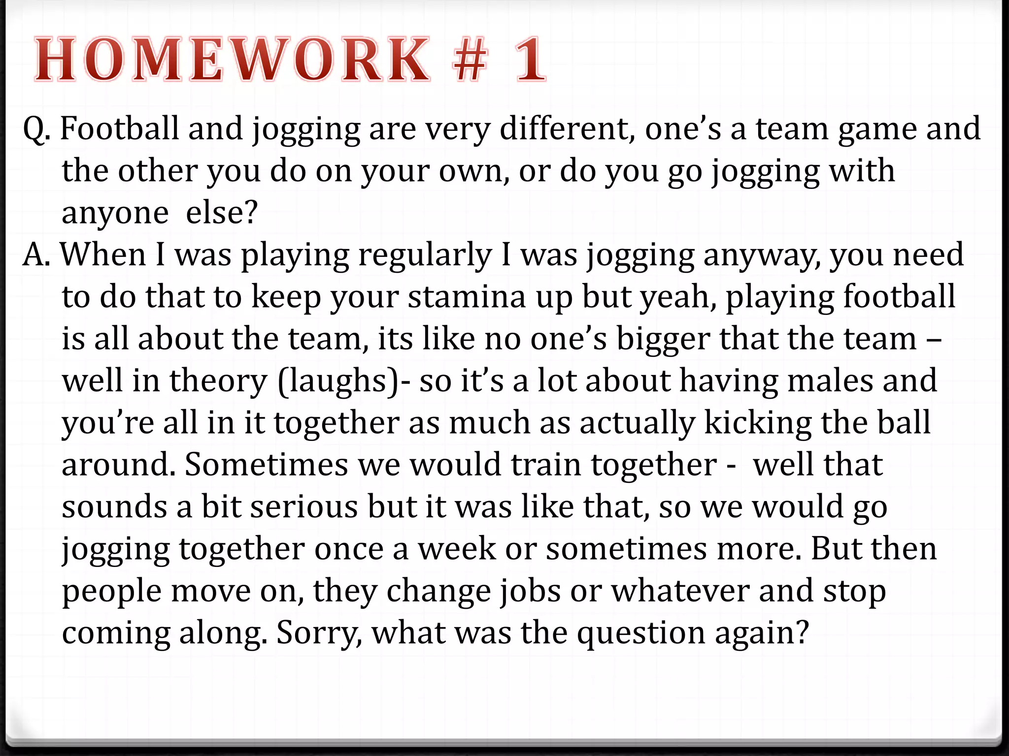 Q. Football and jogging are very different, one’s a team game and
the other you do on your own, or do you go jogging with
anyone else?
A. When I was playing regularly I was jogging anyway, you need
to do that to keep your stamina up but yeah, playing football
is all about the team, its like no one’s bigger that the team –
well in theory (laughs)- so it’s a lot about having males and
you’re all in it together as much as actually kicking the ball
around. Sometimes we would train together - well that
sounds a bit serious but it was like that, so we would go
jogging together once a week or sometimes more. But then
people move on, they change jobs or whatever and stop
coming along. Sorry, what was the question again?
 