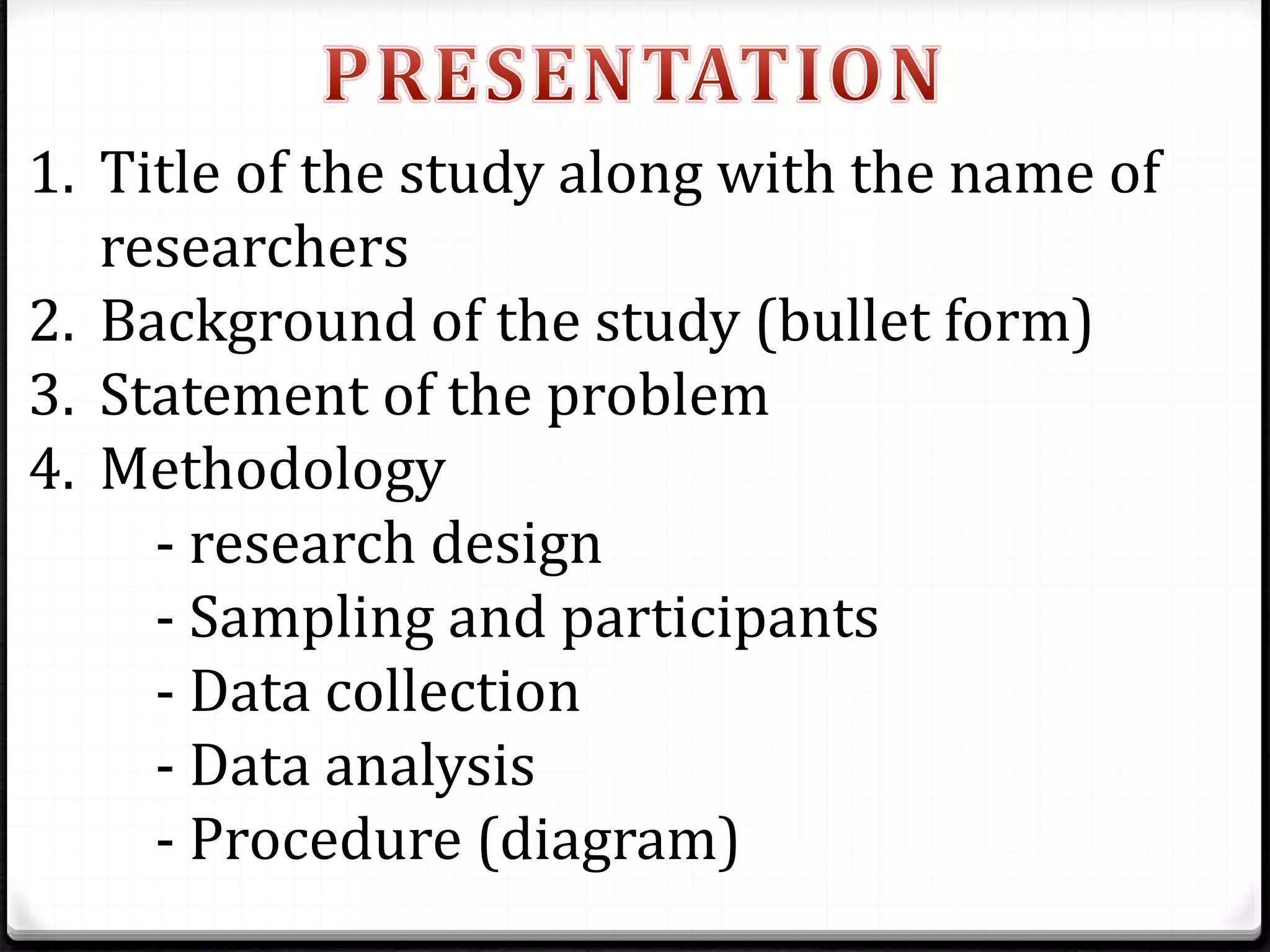 1. Title of the study along with the name of
researchers
2. Background of the study (bullet form)
3. Statement of the problem
4. Methodology
- research design
- Sampling and participants
- Data collection
- Data analysis
- Procedure (diagram)
 