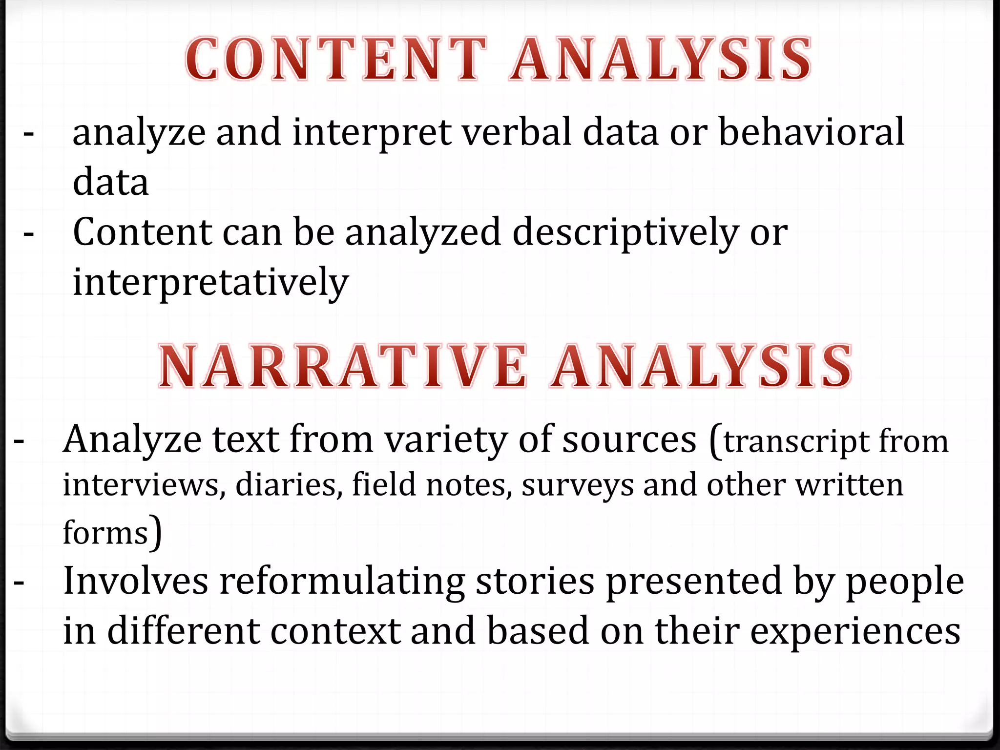 - analyze and interpret verbal data or behavioral
data
- Content can be analyzed descriptively or
interpretatively
- Analyze text from variety of sources (transcript from
interviews, diaries, field notes, surveys and other written
forms)
- Involves reformulating stories presented by people
in different context and based on their experiences
 