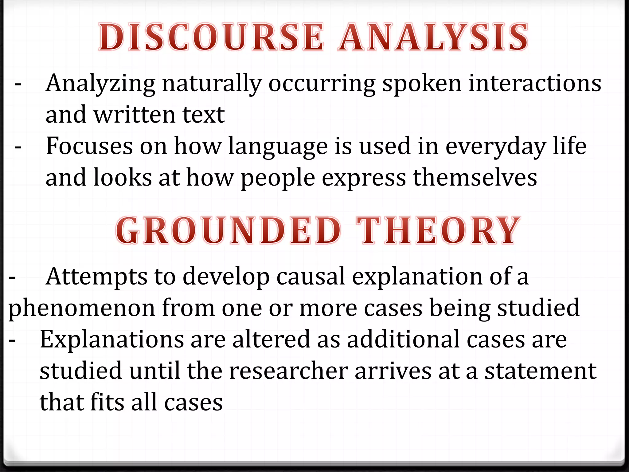 - Analyzing naturally occurring spoken interactions
and written text
- Focuses on how language is used in everyday life
and looks at how people express themselves
- Attempts to develop causal explanation of a
phenomenon from one or more cases being studied
- Explanations are altered as additional cases are
studied until the researcher arrives at a statement
that fits all cases
 