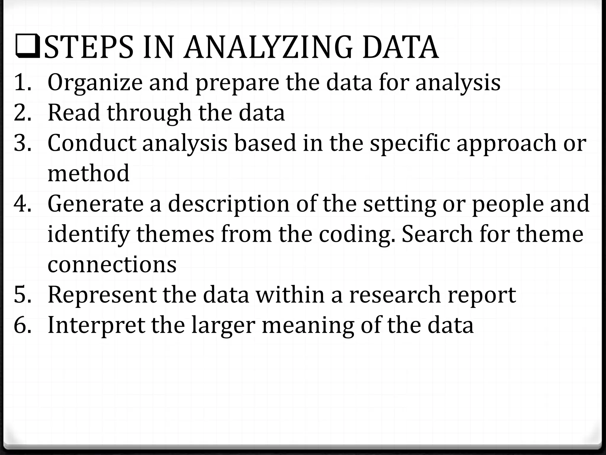 STEPS IN ANALYZING DATA
1. Organize and prepare the data for analysis
2. Read through the data
3. Conduct analysis based in the specific approach or
method
4. Generate a description of the setting or people and
identify themes from the coding. Search for theme
connections
5. Represent the data within a research report
6. Interpret the larger meaning of the data
 