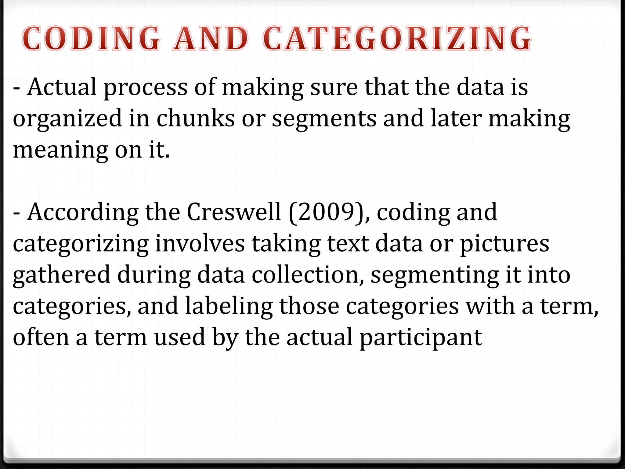 - Actual process of making sure that the data is
organized in chunks or segments and later making
meaning on it.
- According the Creswell (2009), coding and
categorizing involves taking text data or pictures
gathered during data collection, segmenting it into
categories, and labeling those categories with a term,
often a term used by the actual participant
 