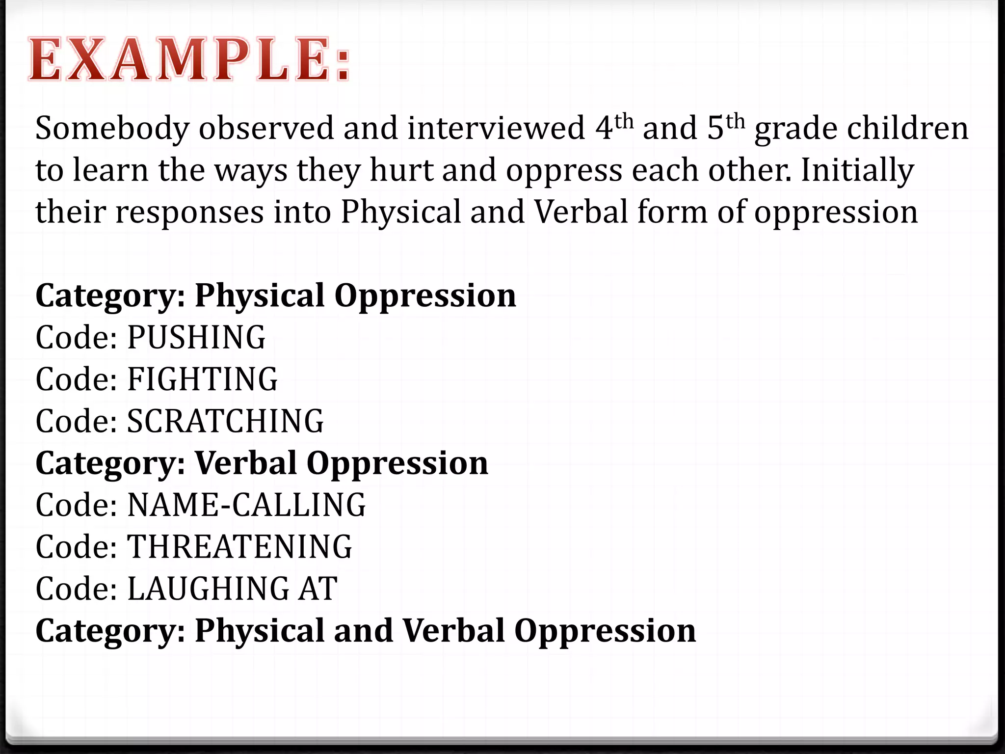 Somebody observed and interviewed 4th and 5th grade children
to learn the ways they hurt and oppress each other. Initially
their responses into Physical and Verbal form of oppression
Category: Physical Oppression
Code: PUSHING
Code: FIGHTING
Code: SCRATCHING
Category: Verbal Oppression
Code: NAME-CALLING
Code: THREATENING
Code: LAUGHING AT
Category: Physical and Verbal Oppression
 