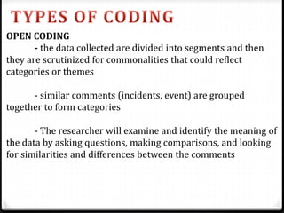OPEN CODING
- the data collected are divided into segments and then
they are scrutinized for commonalities that could reflect
categories or themes
- similar comments (incidents, event) are grouped
together to form categories
- The researcher will examine and identify the meaning of
the data by asking questions, making comparisons, and looking
for similarities and differences between the comments
 