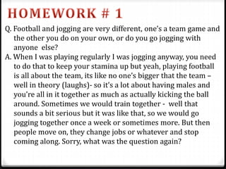 Q. Football and jogging are very different, one’s a team game and
the other you do on your own, or do you go jogging with
anyone else?
A. When I was playing regularly I was jogging anyway, you need
to do that to keep your stamina up but yeah, playing football
is all about the team, its like no one’s bigger that the team –
well in theory (laughs)- so it’s a lot about having males and
you’re all in it together as much as actually kicking the ball
around. Sometimes we would train together - well that
sounds a bit serious but it was like that, so we would go
jogging together once a week or sometimes more. But then
people move on, they change jobs or whatever and stop
coming along. Sorry, what was the question again?
 