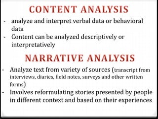 - analyze and interpret verbal data or behavioral
data
- Content can be analyzed descriptively or
interpretatively
- Analyze text from variety of sources (transcript from
interviews, diaries, field notes, surveys and other written
forms)
- Involves reformulating stories presented by people
in different context and based on their experiences
 