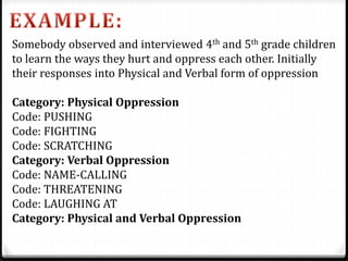 Somebody observed and interviewed 4th and 5th grade children
to learn the ways they hurt and oppress each other. Initially
their responses into Physical and Verbal form of oppression
Category: Physical Oppression
Code: PUSHING
Code: FIGHTING
Code: SCRATCHING
Category: Verbal Oppression
Code: NAME-CALLING
Code: THREATENING
Code: LAUGHING AT
Category: Physical and Verbal Oppression
 