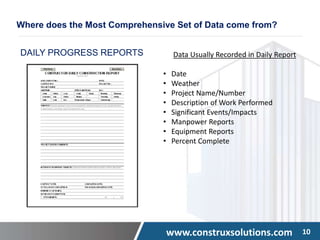 www.construxsolutions.com 10
DAILY PROGRESS REPORTS Data Usually Recorded in Daily Report
• Date
• Weather
• Project Name/Number
• Description of Work Performed
• Significant Events/Impacts
• Manpower Reports
• Equipment Reports
• Percent Complete
Where does the Most Comprehensive Set of Data come from?
 