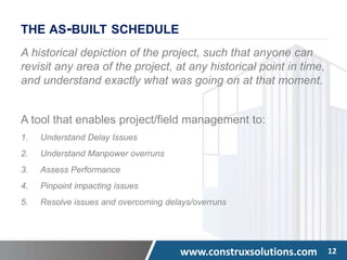 www.construxsolutions.com 12
THE AS-BUILT SCHEDULE
A historical depiction of the project, such that anyone can
revisit any area of the project, at any historical point in time,
and understand exactly what was going on at that moment.
A tool that enables project/field management to:
1. Understand Delay Issues
2. Understand Manpower overruns
3. Assess Performance
4. Pinpoint impacting issues
5. Resolve issues and overcoming delays/overruns
 