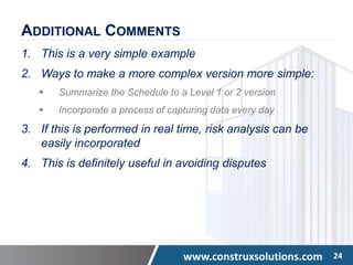 www.construxsolutions.com 24
ADDITIONAL COMMENTS
1. This is a very simple example
2. Ways to make a more complex version more simple:
 Summarize the Schedule to a Level 1 or 2 version
 Incorporate a process of capturing data every day
3. If this is performed in real time, risk analysis can be
easily incorporated
4. This is definitely useful in avoiding disputes
 