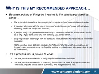 www.construxsolutions.com 25
WHY IS THIS MY RECOMMENDED APPROACH…
• Because looking at things as it relates to the schedule just makes
sense…
– The schedule is the vehicle for managing labor, equipment and materials in construction;
– If you don’t align cost with the plan, it becomes “apples to oranges” (more difficult) when
reviewing variances, delays and overruns;
– If you just study cost, you will only know that you have cost variances, you won’t be certain
as to why. If you don’t know why, with certainty, you remain at risk.
– Daily Reports can easily align with the schedule, because that is how projects are essentially
managed;
– At the schedule level, data can be studied in “bite size” chunks, which is enough not get
bogged down, overwhelmed or confused by multiple ongoing issues; Once complete, it can
be summarized;
• It’s a process that is proven to work…
‒ It’s how people are successful in delay, impact and inefficiency analysis
‒ It’s how people are successful in predicting future durations, labor & equipment overruns,
end dates, impacts, critical path’s, outcomes; The things that drive cost.
 