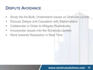 www.construxsolutions.com 26
DISPUTE AVOIDANCE
 Study the As-Built, Understand issues on Granular Levels
 Discuss Delays and Causation with Stakeholders
 Collaborate in Order to Mitigate Realistically
 Incorporate Issues into the Schedule Update
 Work towards Resolution in Real Time
 
