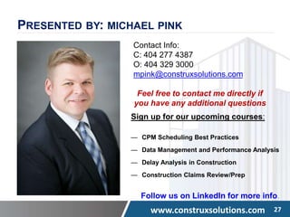 www.construxsolutions.com 27
PRESENTED BY: MICHAEL PINK
Contact Info:
C: 404 277 4387
O: 404 329 3000
mpink@construxsolutions.com
Feel free to contact me directly if
you have any additional questions
Sign up for our upcoming courses:
— CPM Scheduling Best Practices
— Data Management and Performance Analysis
— Delay Analysis in Construction
— Construction Claims Review/Prep
Follow us on LinkedIn for more info.
 