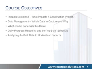 www.construxsolutions.com 3
COURSE OBJECTIVES
 Impacts Explained – What Impacts a Construction Project?
 Data Management – Which Data to Capture and Why
 What can be done with this Data?
 Daily Progress Reporting and the “As-Built” Schedule
 Analyzing As-Built Data to Understand Impacts
 