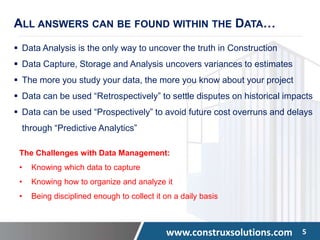 www.construxsolutions.com 5
ALL ANSWERS CAN BE FOUND WITHIN THE DATA…
 Data Analysis is the only way to uncover the truth in Construction
 Data Capture, Storage and Analysis uncovers variances to estimates
 The more you study your data, the more you know about your project
 Data can be used “Retrospectively” to settle disputes on historical impacts
 Data can be used “Prospectively” to avoid future cost overruns and delays
through “Predictive Analytics”
The Challenges with Data Management:
• Knowing which data to capture
• Knowing how to organize and analyze it
• Being disciplined enough to collect it on a daily basis
 