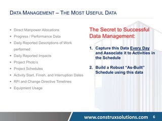 www.construxsolutions.com 6
DATA MANAGEMENT – THE MOST USEFUL DATA
 Direct Manpower Allocations
 Progress / Performance Data
 Daily Reported Descriptions of Work
performed
 Daily Reported Impacts
 Project Photo’s
 Project Schedules
 Activity Start, Finish, and Interruption Dates
 RFI and Change Directive Timelines
 Equipment Usage
The Secret to Successful
Data Management:
1. Capture this Data Every Day
and Associate it to Activities in
the Schedule
2. Build a Robust “As-Built”
Schedule using this data
 
