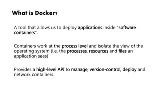 What is Docker?
A tool that allows us to deploy applications inside "software
containers".
Containers work at the process level and isolate the view of the
operating system (i.e. the processes, resources and files an
application sees)
Provides a high-level API to manage, version-control, deploy and
network containers.
 