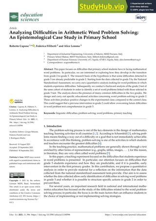 education
sciences
Article
Analyzing Difficulties in Arithmetic Word Problem Solving:
An Epistemological Case Study in Primary School
Roberto Capone 1,* , Federica Filiberti 2 and Alice Lemmo 3


Citation: Capone, R.; Filiberti, F.;
Lemmo, A. Analyzing Difficulties in
Arithmetic Word Problem Solving:
An Epistemological Case Study in
Primary School. Educ. Sci. 2021, 11,
596. https://doi.org/10.3390/
educsci11100596
Academic Editors: Giorgio Bolondi,
Federica Ferretti and Luis
J. Rodríguez-Muñiz
Received: 10 August 2021
Accepted: 25 September 2021
Published: 30 September 2021
Publisher’s Note: MDPI stays neutral
with regard to jurisdictional claims in
published maps and institutional affil-
iations.
Copyright: © 2021 by the authors.
Licensee MDPI, Basel, Switzerland.
This article is an open access article
distributed under the terms and
conditions of the Creative Commons
Attribution (CC BY) license (https://
creativecommons.org/licenses/by/
4.0/).
1 Department of Industrial Engineering, University of Salerno, 84042 Fisciano, Italy
2 Primary School Matese, 86019 Vinchiaturo, Italy; filiberti.federica@gmail.com
3 Department of Human Sciences, University of L’Aquila, 67100 L’Aquila, Italy; alice.lemmo@univaq.it
* Correspondence: rcapone@unisa.it
Abstract: This paper focuses on difficulties that primary school students have in facing mathematical
word problems. In particular, we are interested in exploring how they develop in the transition
from grade 2 to grade 5. The research basis of the hypothesis is that some difficulties detected in
grade 5 are already predictable in grade 2. Starting from the data collected in grade 5 by the National
Standardized Assessment, we carry out a quantitative analysis looking for word problems in which
students experience difficulties. Subsequently, we conduct a backward analysis of the grade 2 test of
the same cohort of students in order to identify a set of word problems linked with those selected in
grade 5 test. The analysis shows the presence of many common difficulties in the two grades. We
design and carry out specific educational activities concerning word problem-solving in grade 2.
These activities produce positive changes in the experimental class compared to the control class.
This could suggest that a previous intervention in grade 2 could allow overcoming future difficulties
in word problem text comprehension in grade 5.
Keywords: linguistic difficulties; problem-solving; word problems; primary teaching
1. Introduction
The problem-solving process is one of the key elements in the design of mathematics
teaching/learning activities in all countries [1,2]. According to Schoenfeld [3], solving prob-
lems means finding a way out of a difficulty or a goal that is not immediately achievable.
In accordance with this thinking, problem-solving is one of the activities in which students
and teachers encounter the greatest difficulties [4].
In the teaching practice, mathematical problems are generally shown through a text
enriched by other forms of representation (e.g., graphs, tables, images, . . . ); for this reason,
in literature, they are very often called word problems [5].
In this paper, a teaching experiment focused on the difficulties that students experience
in word problems is presented. In particular, our attention focuses on difficulties that
grade 5 students experience and how they are predictable, and if it is possible, early
intervention in the first primary grades. In this contribution, we propose a quantitative
analysis in order to provide material for a reflection on the information that the data
collected from the national standardized assessment tests provide. Our aim is to assess
whether the data collected allow early identification of difficulties in solving word problems
in grade 5 and whether it is possible to structure specific actions in grade 2 in order to
prevent them.
For several years, an important research field in national and international mathe-
matics education has focused on the study of the difficulties related to the word problem-
solving process; in particular, the focus is on the main factors that can influence students in
the choice of implementing or not implementing solving strategies.
Educ. Sci. 2021, 11, 596. https://doi.org/10.3390/educsci11100596 https://www.mdpi.com/journal/education
 