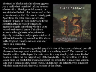 The front of Black Sabbath’s album 13 gives
you a really dark metal feel talking in terms
of colors first. Metal genre is known to be
associated with dark color themes and so this
is one stereotype that fits here in this digipak.
Apart from the color theme we see a big
number 13 made of wood on fire and fire is
something that is related to rage and
aggression again something which is quite
related to the metal genre. This album
artwork although looks to be painted or
digitally created is actually a picture taken of
a 8 foot tall number 13 created for this album
in the England country side and was later
edited on a computer.
The background has a very greenish grey dark view of the country side and over all
the cover does represent something dark or something ‘metal’. The name of the
band is written on the top of the main cover in a very simple yet demonic kind of
font and this is not the original logo of the band either. On the bottom left of the
cover there is a brief detail mentioned about the album that it is a deluxe version
and that it contains a few bonus tracks. Underneath the detail there is a number
which is most probably the serial number of the album.
 