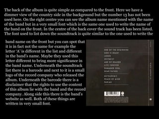 The back of the album is quite simple as compared to the front. Here we have a
dimmer view of the country side in the background but the number 13 has not been
used here. On the right centre you can see the album name mentioned with the name
of the band but in a very small font which is the same one used to write the name of
the band on the front. In the centre of the back cover the sound track has been listed.
The font used to list down the soundtrack is quite similar to the one used to write the
band name on the front but you can spot that
it is in fact not the same for example the
letter ‘A’ is different in the list and different
in the band’s name. Maybe they used this
letter different to bring more significance in
the band name. Underneath the soundtrack
list there is a barcode and next to it is a small
logo of the record company who released the
album. Underneath the barcode there is a
disclaimer that the rights to use the content
of this album lie with the band and the record
company. Along side this there is the band’s
website as well. Both of these things are
written in very small font.
 