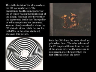 This is the inside of the album where
the CD slot can be seen. The
background has the same picture of
the 13 which was on the front cover of
the album. However over here either
the paper used inside is of low quality
or a dimmer picture has been used.
You can clearly see the slot where the
CD slides in either this is the slot for
both CD’s or the other slot is not
shown in this picture.
Both the CD’s have the same visual art
printed on them. The color scheme of
the CD is quite different from the rest
of the album cover as the colors are in
comparison more brighter then the
rest of the colors of the cover.
 