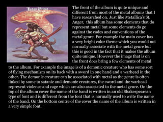 The front of the album is quite unique and
different from most of the metal albums that I
have researched on. Just like Metallica’s St.
Anger, this album has some elements that do
represent metal but some elements do go
against the codes and conventions of the
metal genre. For example the main cover has
a very bright color theme which you would not
normally associate with the metal genre but
this is good in the fact that it makes the album
quite unique. However the image that is on
the front does bring a few elements of metal
to the album. For example the image is of a demonic creature who has some sort
of flying mechanism on its back with a sword in one hand and a warhead in the
other. The demonic creature can be associated with metal as the genre is often
linked by some to satanic and demonic creatures, the sword and the warhead
represent violence and rage which are also associated to the metal genre. On the
top of the album cover the name of the band is written in an old Shakespearean
type of font and is different from the font that is normally used to write the name
of the band. On the bottom centre of the cover the name of the album is written in
a very simple font.
 